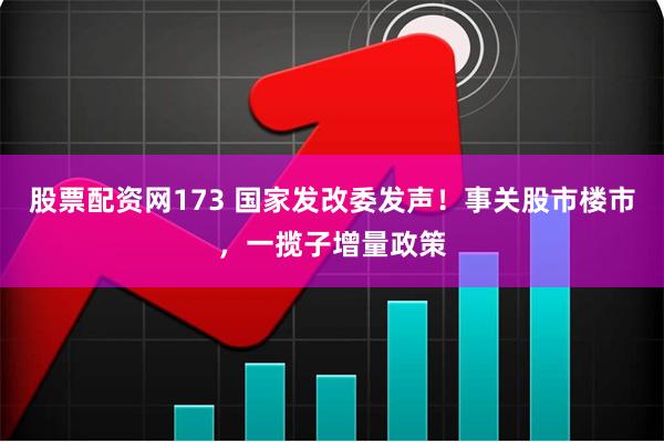 股票配资网173 国家发改委发声！事关股市楼市，一揽子增量政策