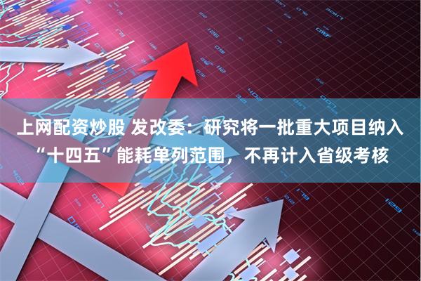 上网配资炒股 发改委：研究将一批重大项目纳入“十四五”能耗单列范围，不再计入省级考核