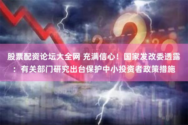 股票配资论坛大全网 充满信心！国家发改委透露：有关部门研究出台保护中小投资者政策措施