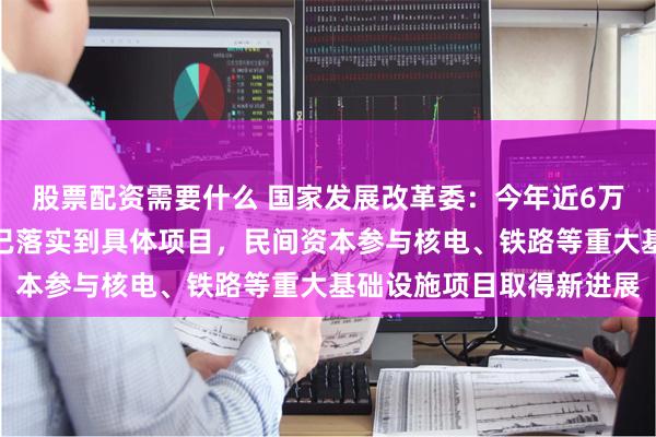 股票配资需要什么 国家发展改革委：今年近6万亿元政府投资绝大部分已落实到具体项目，民间资本参与核电、铁路等重大基础设施项目取得新进展