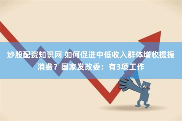 炒股配资知识网 如何促进中低收入群体增收提振消费？国家发改委：有3项工作