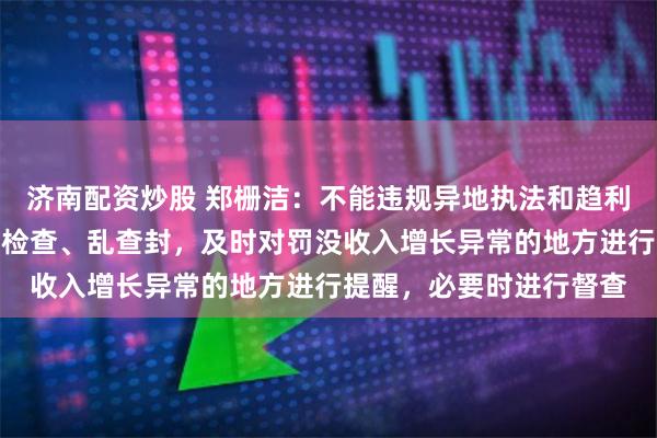 济南配资炒股 郑栅洁：不能违规异地执法和趋利执法，不能乱罚款、乱检查、乱查封，及时对罚没收入增长异常的地方进行提醒，必要时进行督查