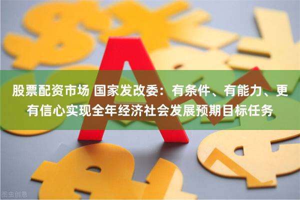 股票配资市场 国家发改委：有条件、有能力、更有信心实现全年经济社会发展预期目标任务