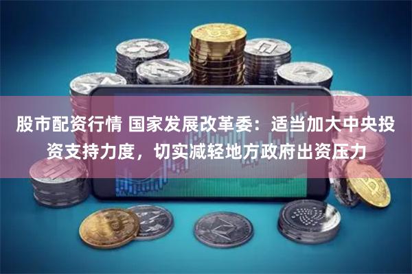 股市配资行情 国家发展改革委：适当加大中央投资支持力度，切实减轻地方政府出资压力
