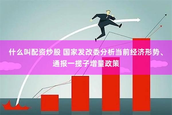 什么叫配资炒股 国家发改委分析当前经济形势、通报一揽子增量政策