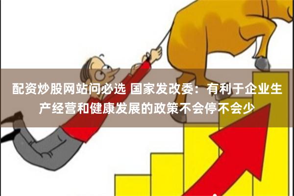 配资炒股网站问必选 国家发改委：有利于企业生产经营和健康发展的政策不会停不会少