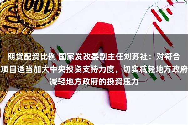 期货配资比例 国家发改委副主任刘苏社：对符合条件的建设项目适当加大中央投资支持力度，切实减轻地方政府的投资压力