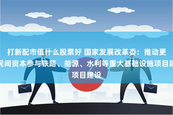 打新配市值什么股票好 国家发展改革委：推动更多民间资本参与铁路、能源、水利等重大基础设施项目建设