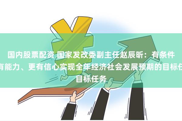 国内股票配资 国家发改委副主任赵辰昕：有条件、有能力、更有信心实现全年经济社会发展预期的目标任务