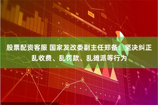 股票配资客服 国家发改委副主任郑备：坚决纠正乱收费、乱罚款、乱摊派等行为