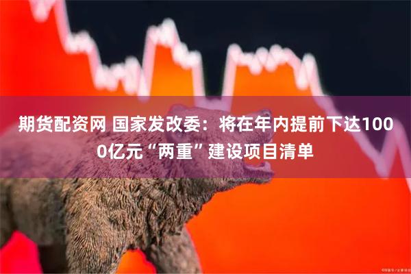 期货配资网 国家发改委：将在年内提前下达1000亿元“两重”建设项目清单