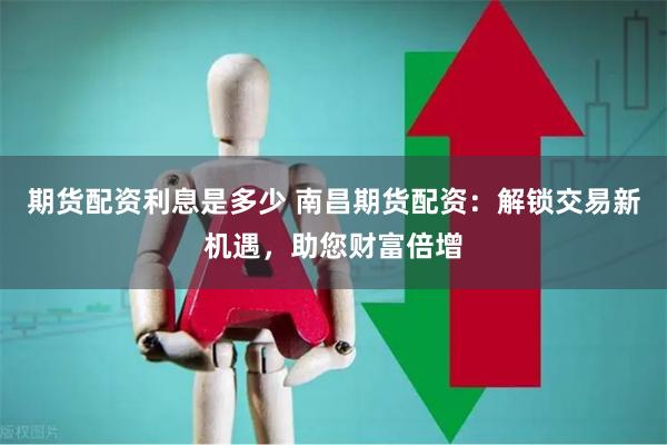 期货配资利息是多少 南昌期货配资：解锁交易新机遇，助您财富倍增