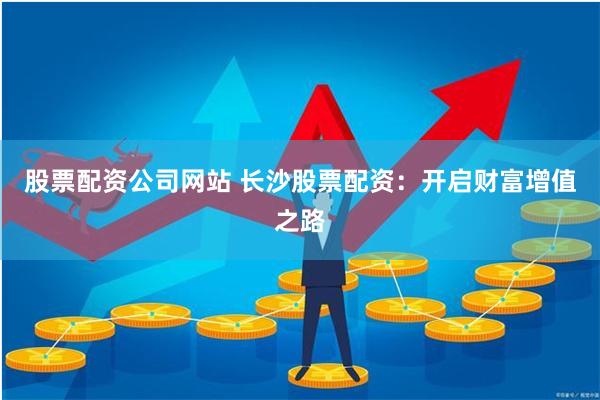 股票配资公司网站 长沙股票配资：开启财富增值之路