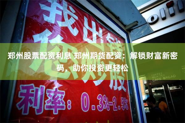 郑州股票配资利息 郑州期货配资：解锁财富新密码，助你投资更轻松