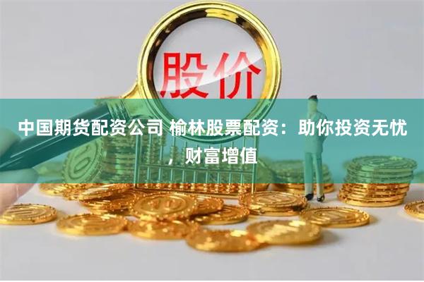 中国期货配资公司 榆林股票配资：助你投资无忧，财富增值