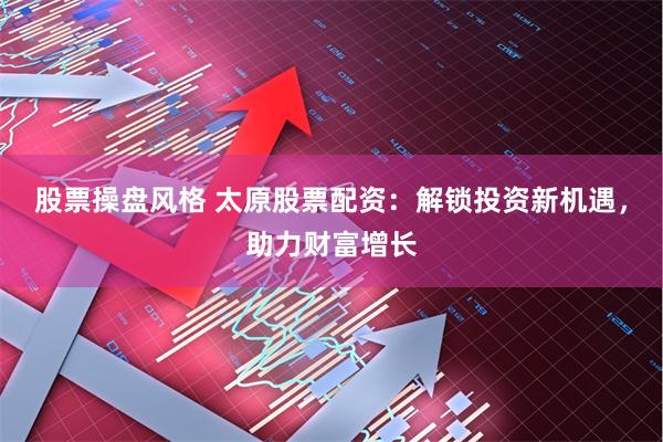股票操盘风格 太原股票配资：解锁投资新机遇，助力财富增长