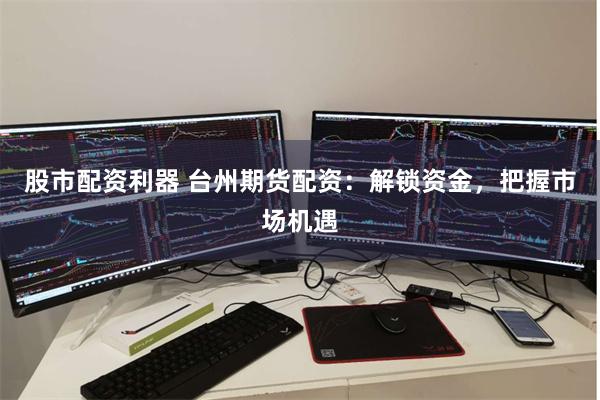 股市配资利器 台州期货配资：解锁资金，把握市场机遇