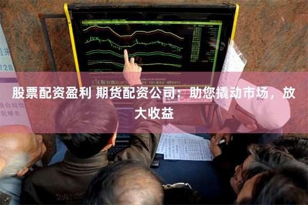 股票配资盈利 期货配资公司：助您撬动市场，放大收益