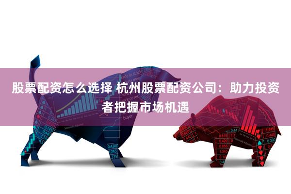 股票配资怎么选择 杭州股票配资公司：助力投资者把握市场机遇