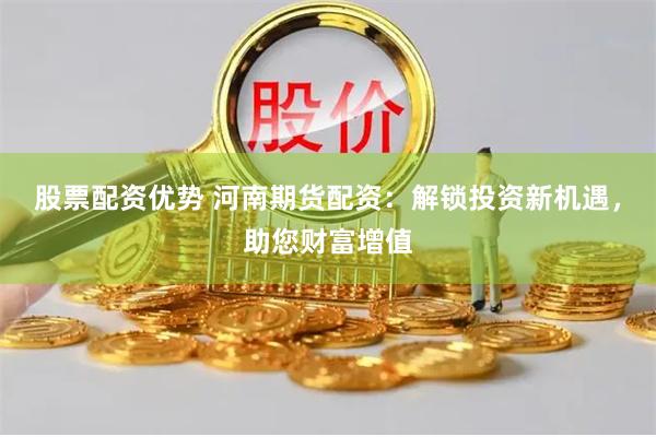 股票配资优势 河南期货配资：解锁投资新机遇，助您财富增值
