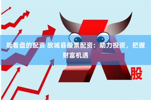 能看盘的配资 故城县股票配资：助力投资，把握财富机遇