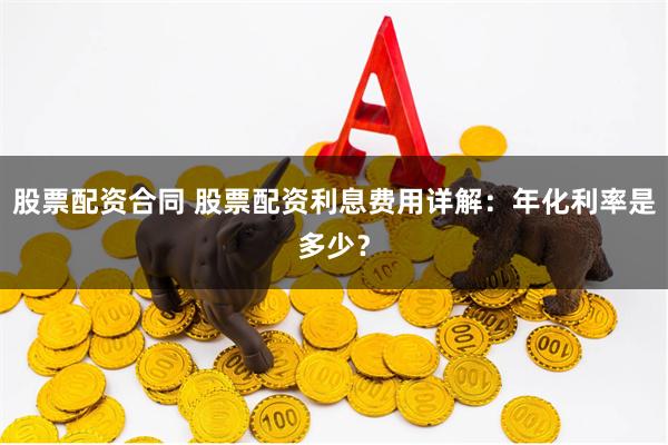 股票配资合同 股票配资利息费用详解：年化利率是多少？