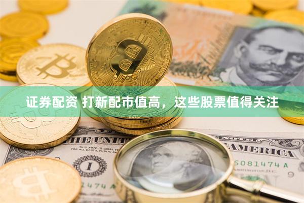 证券配资 打新配市值高，这些股票值得关注