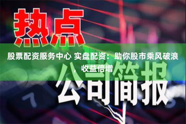 股票配资服务中心 实盘配资：助你股市乘风破浪，收益倍增