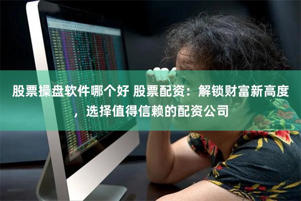股票操盘软件哪个好 股票配资：解锁财富新高度，选择值得信赖的配资公司