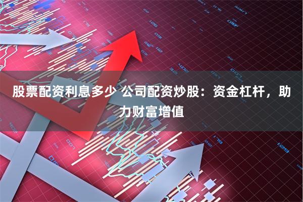 股票配资利息多少 公司配资炒股：资金杠杆，助力财富增值