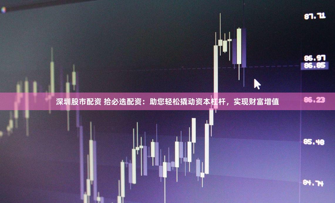 深圳股市配资 拾必选配资：助您轻松撬动资本杠杆，实现财富增值