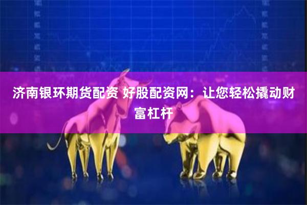 济南银环期货配资 好股配资网：让您轻松撬动财富杠杆