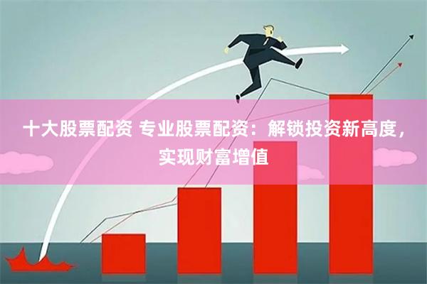 十大股票配资 专业股票配资：解锁投资新高度，实现财富增值