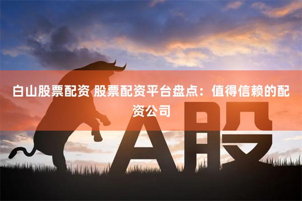 白山股票配资 股票配资平台盘点：值得信赖的配资公司