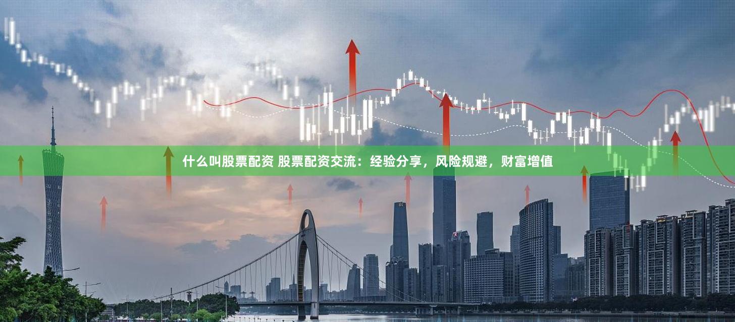 什么叫股票配资 股票配资交流：经验分享，风险规避，财富增值