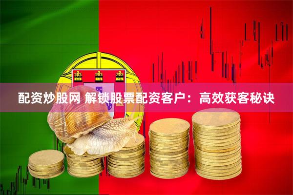 配资炒股网 解锁股票配资客户：高效获客秘诀