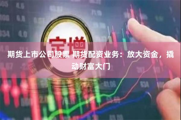 期货上市公司股票 期货配资业务：放大资金，撬动财富大门