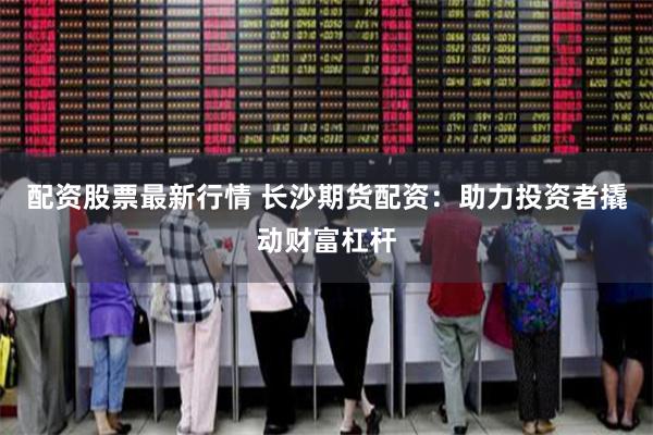 配资股票最新行情 长沙期货配资：助力投资者撬动财富杠杆
