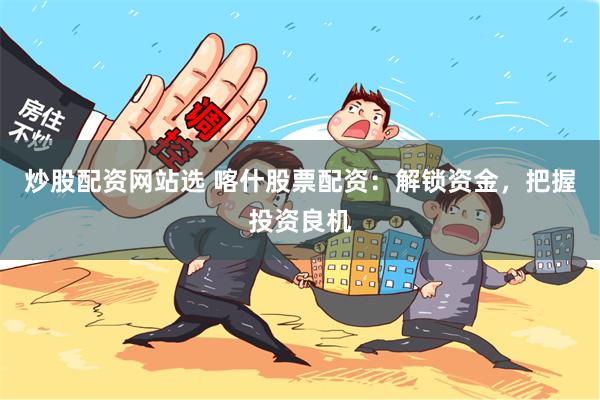 炒股配资网站选 喀什股票配资：解锁资金，把握投资良机